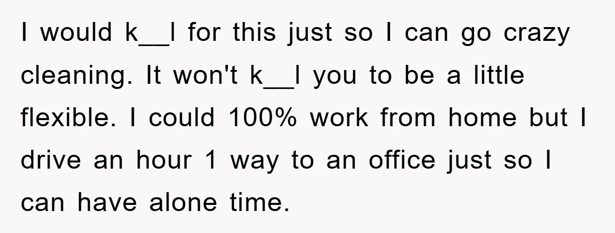 I would k__l for this just so I can go crazy cleaning. It won't k__l you to be a little flexible. I could 100% work from home but I drive...