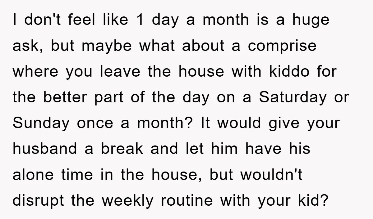 I don't feel like 1 day a month is a huge ask, but maybe what about a comprise where you leave the house with kiddo for the better part of...