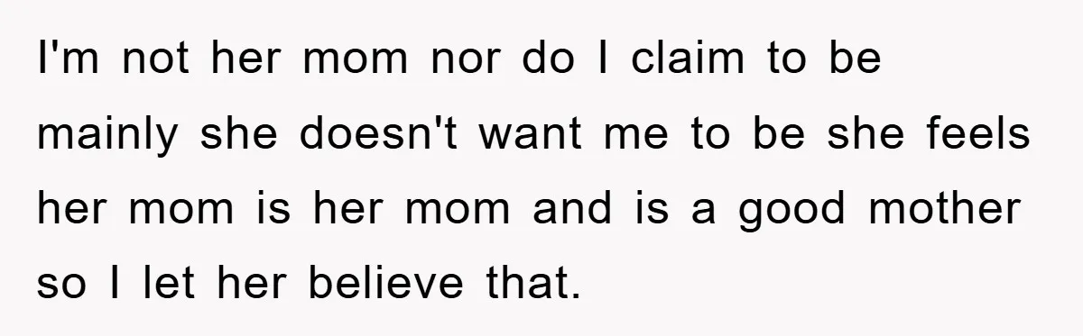 I'm not her mom nor do I claim to be mainly she doesn't want me to be she feels her mom is her mom and is a good mother so...