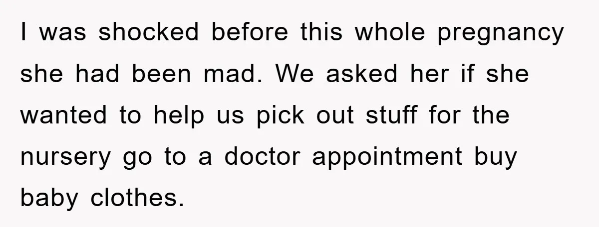 I was shocked before this whole pregnancy she had been mad. We asked her if she wanted to help us pick out stuff for the nursery go to a doctor...