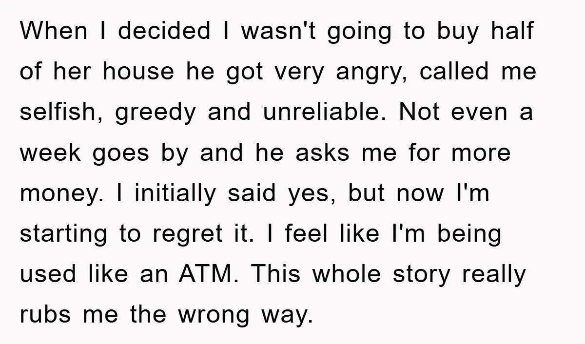 When I decided I wasn't going to buy half of her house he got very angry, called me selfish, greedy and unreliable. Not even a week goes by and he...