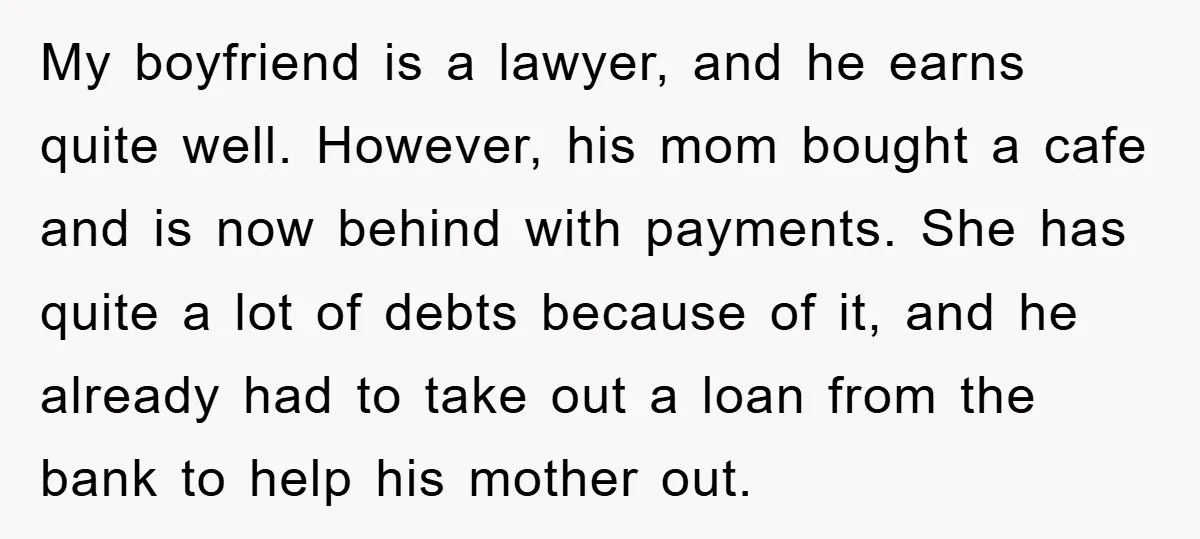 My boyfriend is a lawyer, and he earns quite well. However, his mom bought a cafe and is now behind with payments. She has quite a lot of debts because...