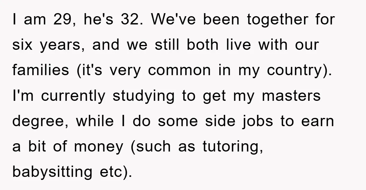 I am 29, he's 32. We've been together for six years, and we still both live with our families (it's very common in my country). I'm currently studying to get...