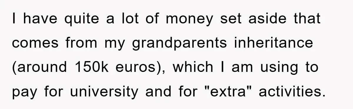 I have quite a lot of money set aside that comes from my grandparents inheritance (around 150k euros), which I am using to pay for university and for "extra" activities.