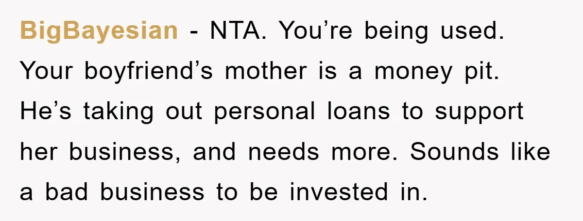 BigBayesian − NTA. You’re being used. Your boyfriend’s mother is a money pit. He’s taking out personal loans to support her business, and needs more. Sounds like a bad business...