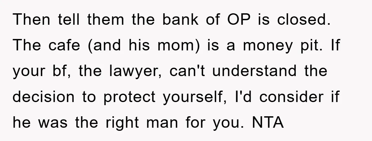 Then tell them the bank of OP is closed. The cafe (and his mom) is a money pit. If your bf, the lawyer, can't understand the decision to protect yourself,...