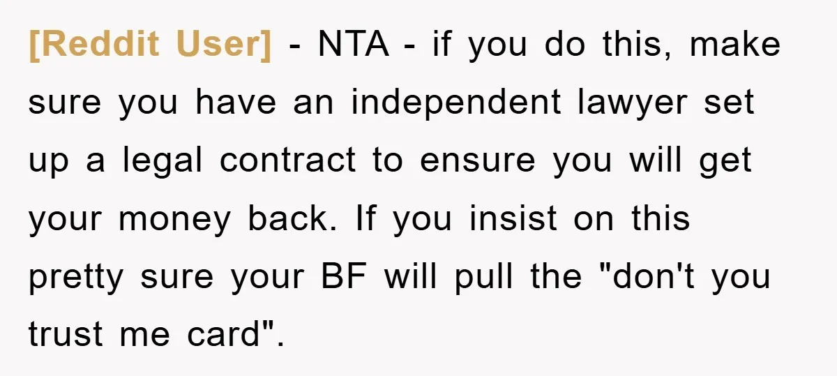 [Reddit User] − NTA - if you do this, make sure you have an independent lawyer set up a legal contract to ensure you will get your money back. If...