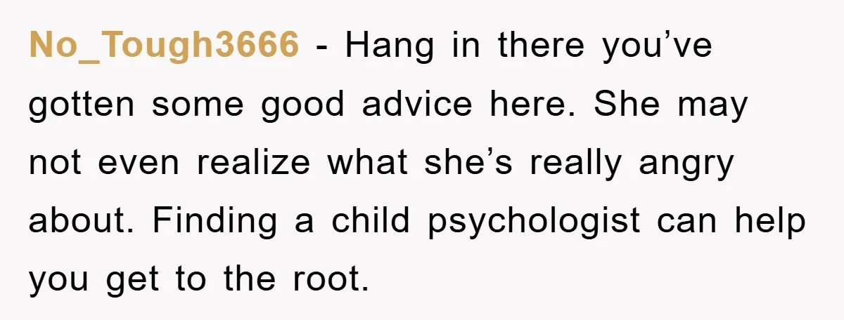 No_Tough3666 − Hang in there you’ve gotten some good advice here. She may not even realize what she’s really angry about. Finding a child psychologist can help you get to...