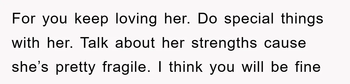 For you keep loving her. Do special things with her. Talk about her strengths cause she’s pretty fragile. I think you will be fine