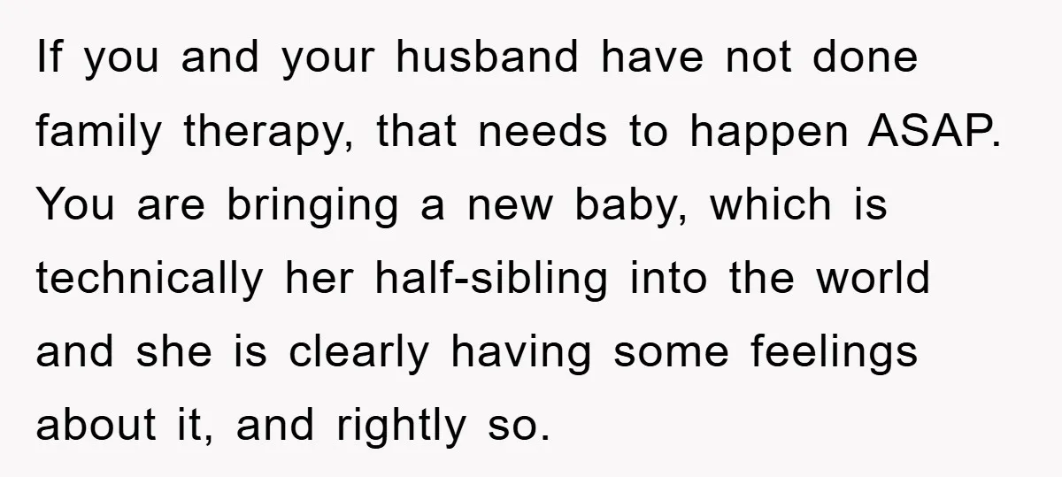 If you and your husband have not done family therapy, that needs to happen ASAP. You are bringing a new baby, which is technically her half-sibling into the world and...