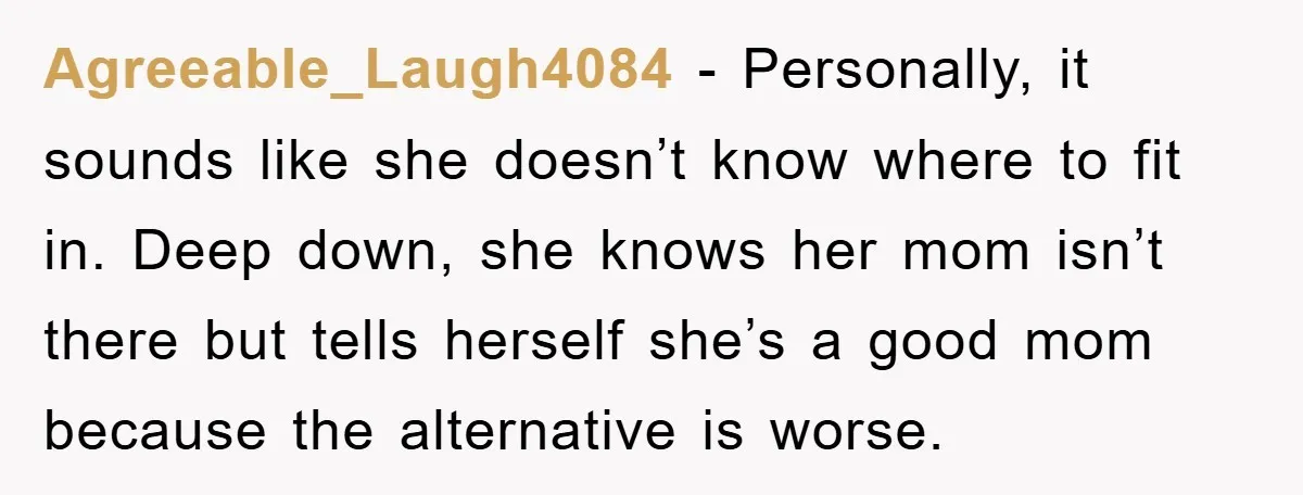 Agreeable_Laugh4084 − Personally, it sounds like she doesn’t know where to fit in. Deep down, she knows her mom isn’t there but tells herself she’s a good mom because the...