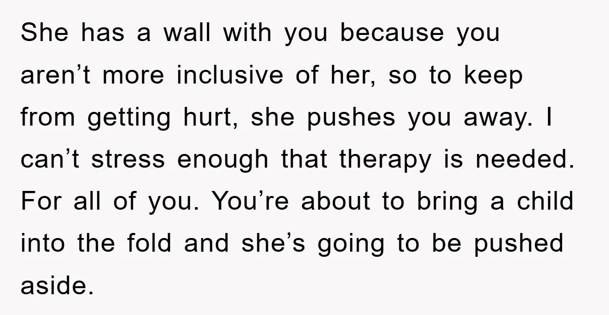 She has a wall with you because you aren’t more inclusive of her, so to keep from getting hurt, she pushes you away. I can’t stress enough that therapy is...