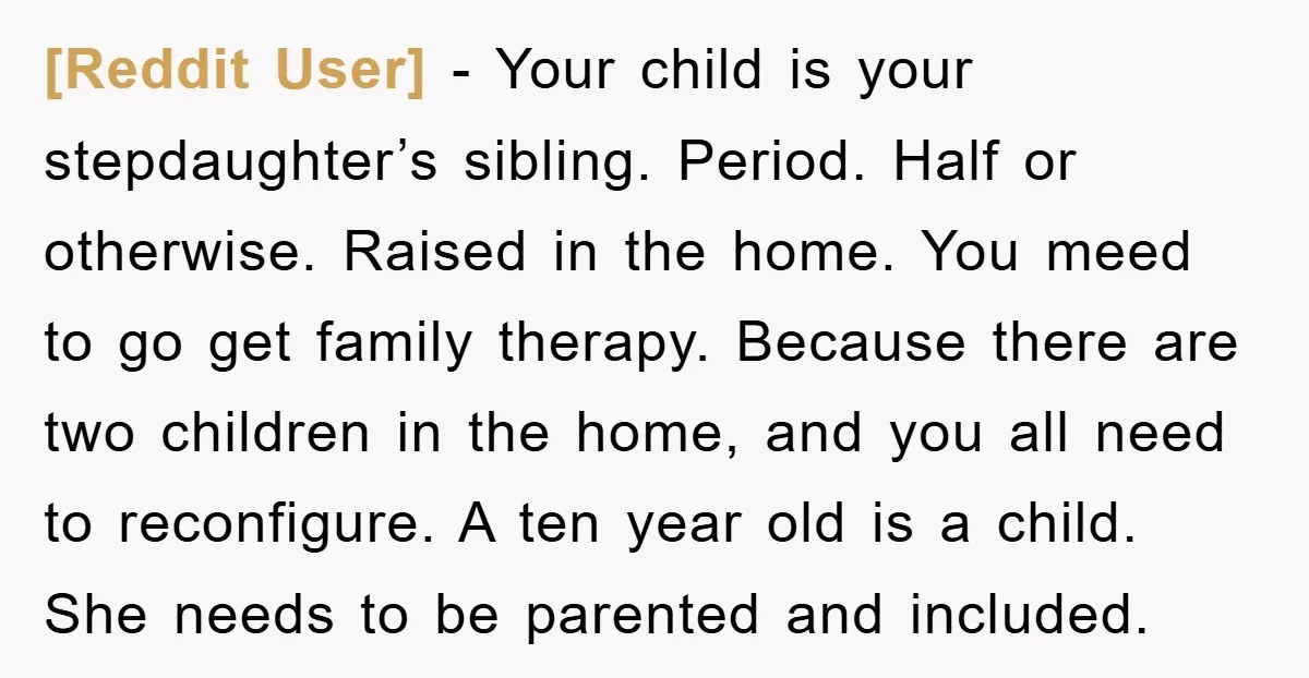 [Reddit User] − Your child is your stepdaughter’s sibling. Period. Half or otherwise. Raised in the home. You meed to go get family therapy. Because there are two children in...