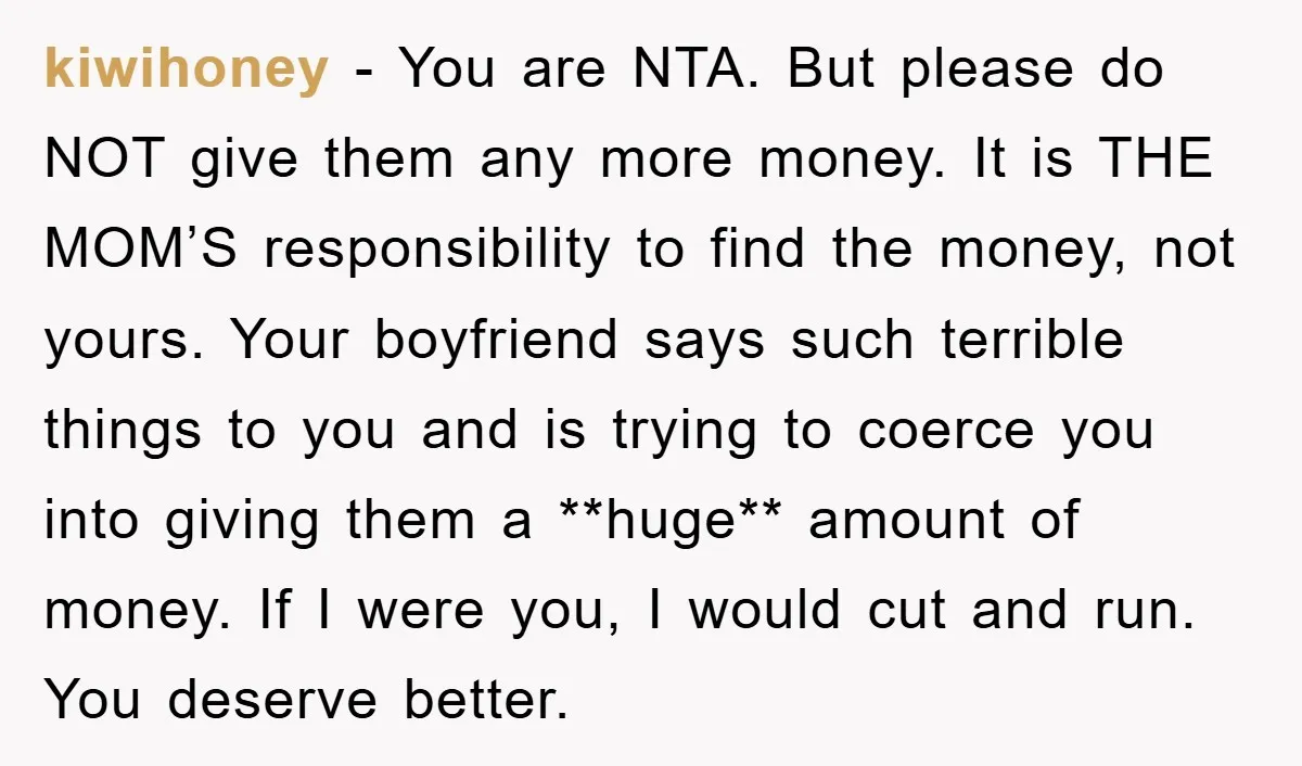 kiwihoney − You are NTA. But please do NOT give them any more money. It is THE MOM’S responsibility to find the money, not yours. Your boyfriend says such terrible...