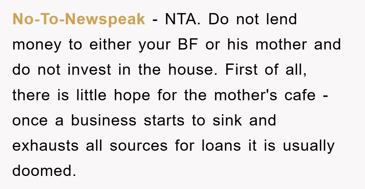 No-To-Newspeak − NTA. Do not lend money to either your BF or his mother and do not invest in the house. First of all, there is little hope for the...