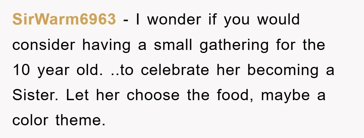 SirWarm6963 − I wonder if you would consider having a small gathering for the 10 year old. ..to celebrate her becoming a Sister. Let her choose the food, maybe a...