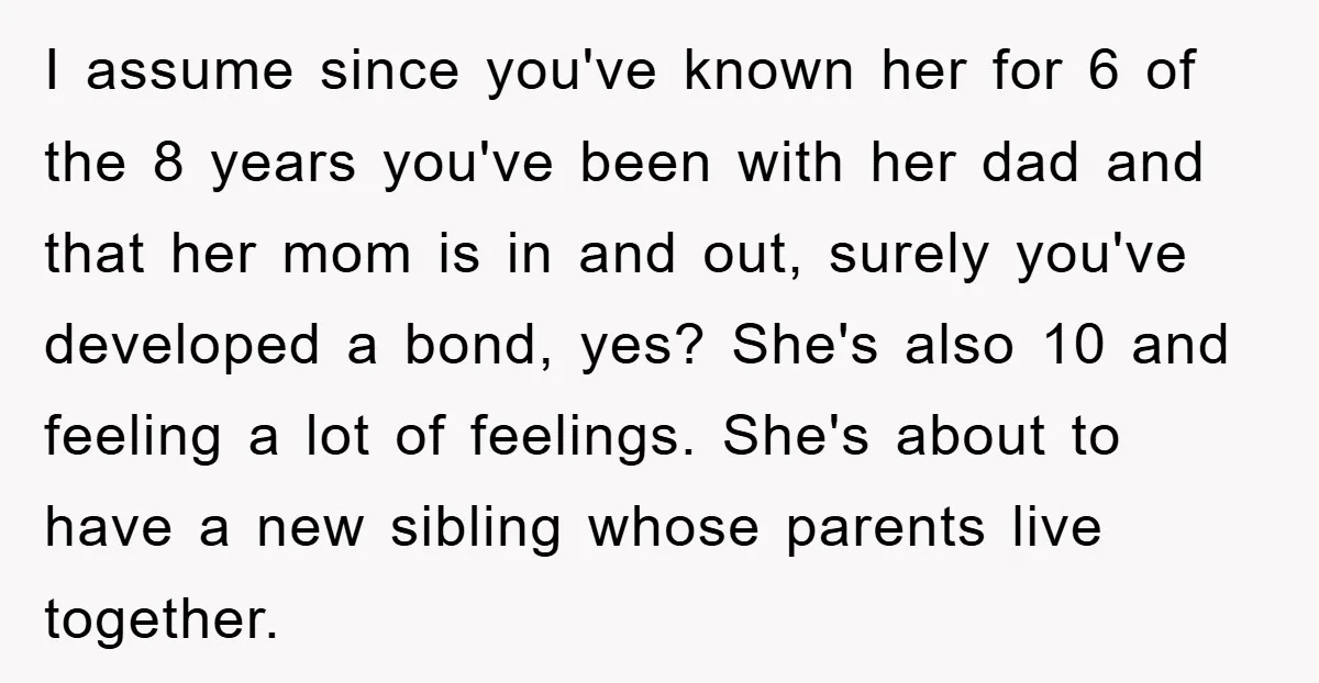 I assume since you've known her for 6 of the 8 years you've been with her dad and that her mom is in and out, surely you've developed a bond,...