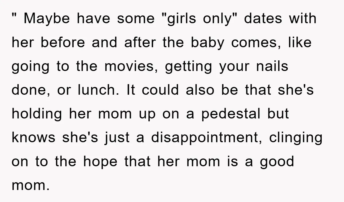" Maybe have some "girls only" dates with her before and after the baby comes, like going to the movies, getting your nails done, or lunch. It could also be...