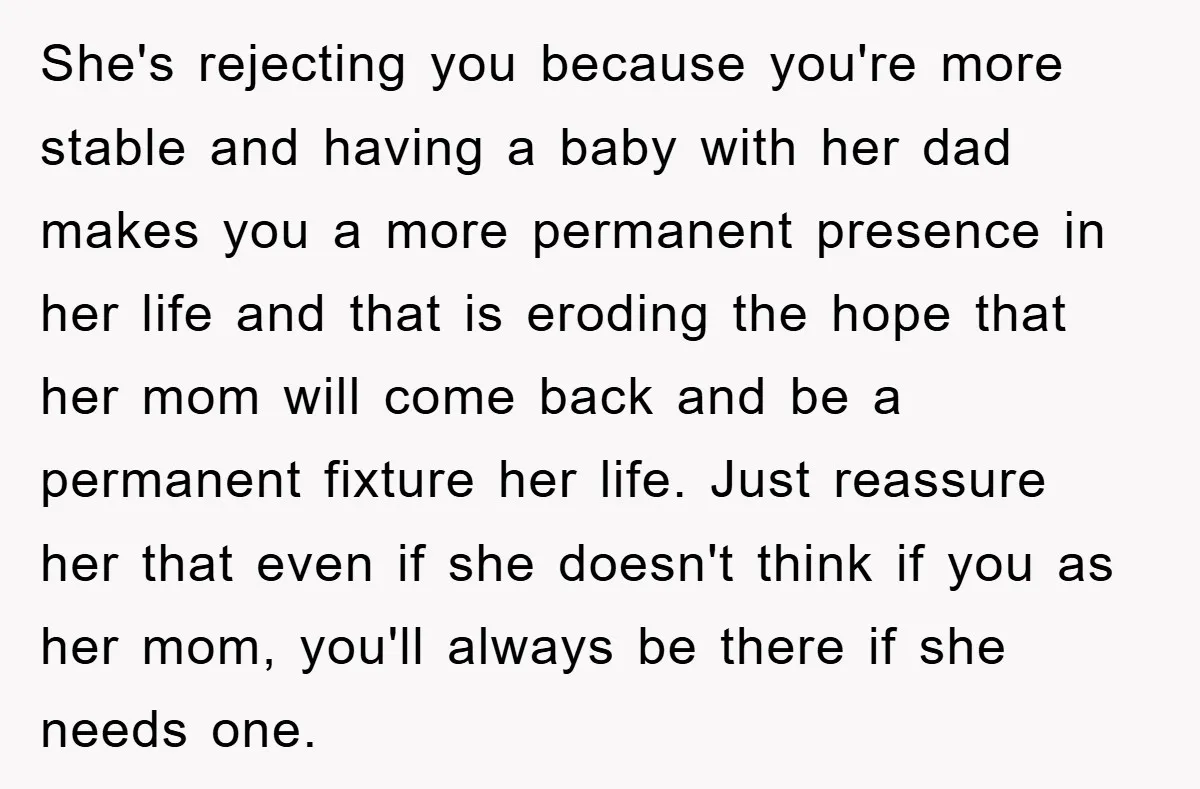 She's rejecting you because you're more stable and having a baby with her dad makes you a more permanent presence in her life and that is eroding the hope that...
