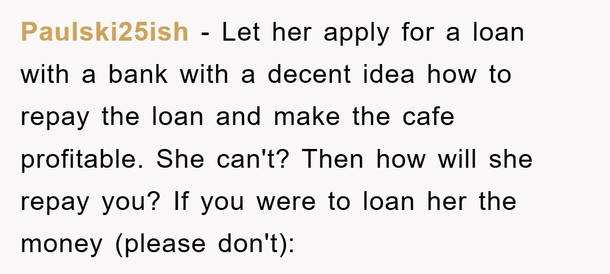 Paulski25ish − Let her apply for a loan with a bank with a decent idea how to repay the loan and make the cafe profitable. She can't? Then how will...