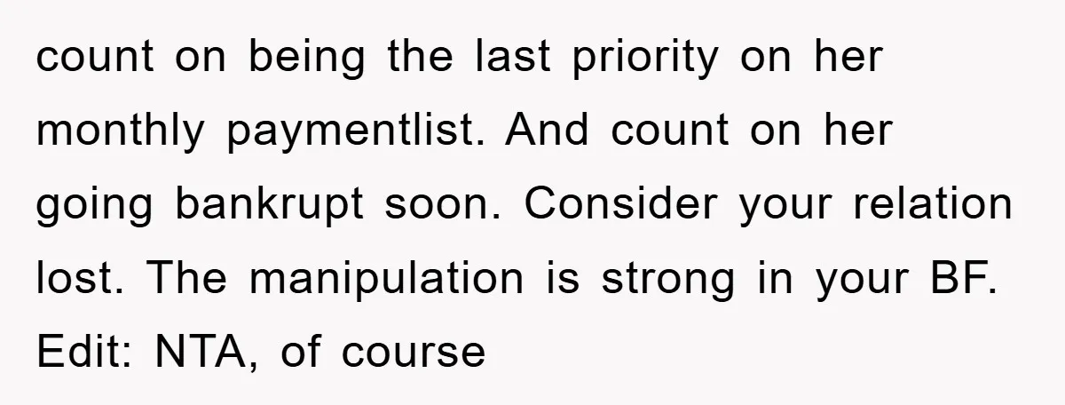 count on being the last priority on her monthly paymentlist. And count on her going bankrupt soon. Consider your relation lost. The manipulation is strong in your BF. Edit: NTA,...