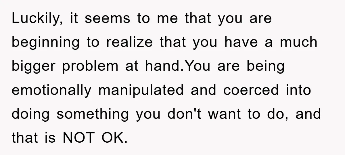 Luckily, it seems to me that you are beginning to realize that you have a much bigger problem at hand.You are being emotionally manipulated and coerced into doing something you...