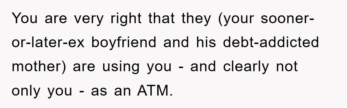 You are very right that they (your sooner-or-later-ex boyfriend and his debt-addicted mother) are using you - and clearly not only you - as an ATM.