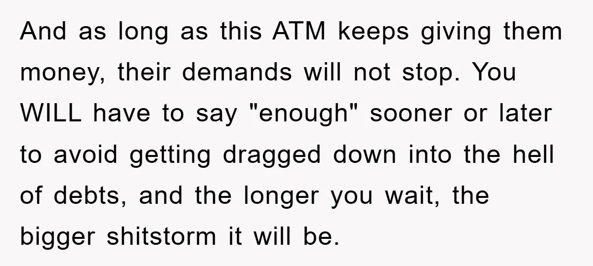 And as long as this ATM keeps giving them money, their demands will not stop. You WILL have to say "enough" sooner or later to avoid getting dragged down into...