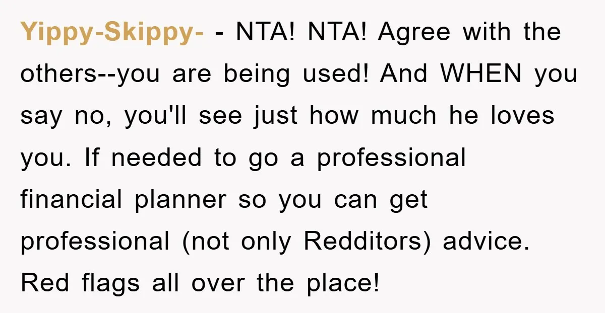 Yippy-Skippy- − NTA! NTA! Agree with the others--you are being used! And WHEN you say no, you'll see just how much he loves you. If needed to go a professional...