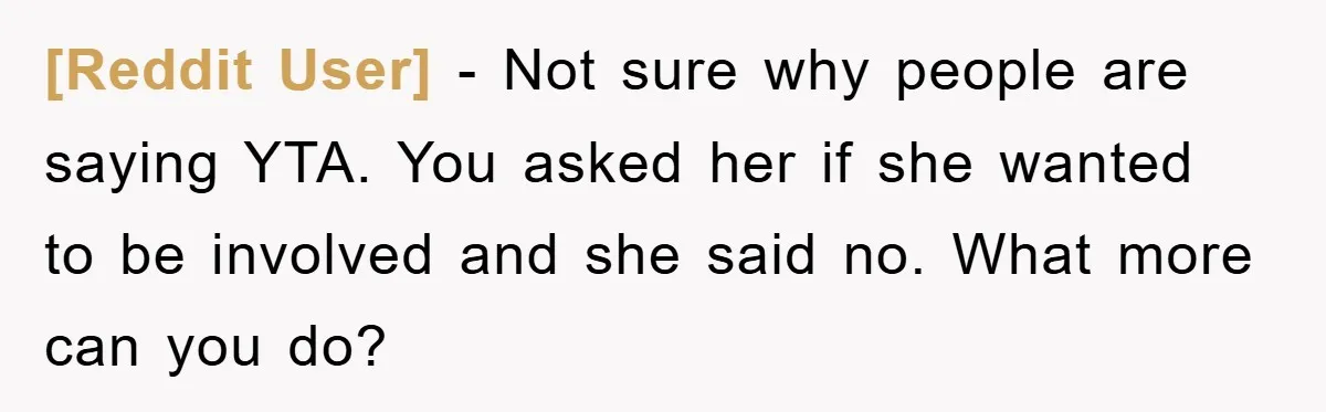 [Reddit User] − Not sure why people are saying YTA. You asked her if she wanted to be involved and she said no. What more can you do?