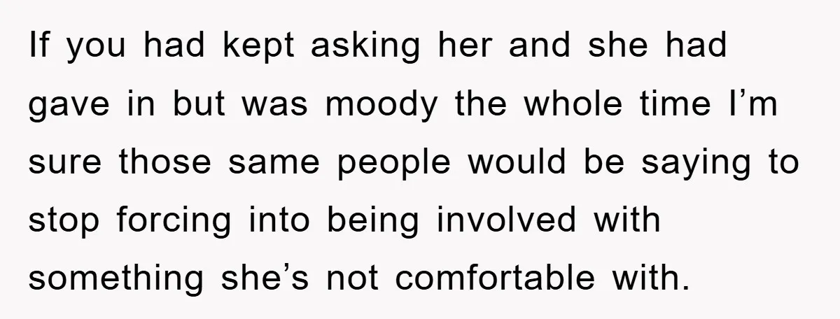 If you had kept asking her and she had gave in but was moody the whole time I’m sure those same people would be saying to stop forcing into being...
