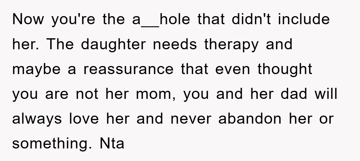 Now you're the a__hole that didn't include her. The daughter needs therapy and maybe a reassurance that even thought you are not her mom, you and her dad will always...