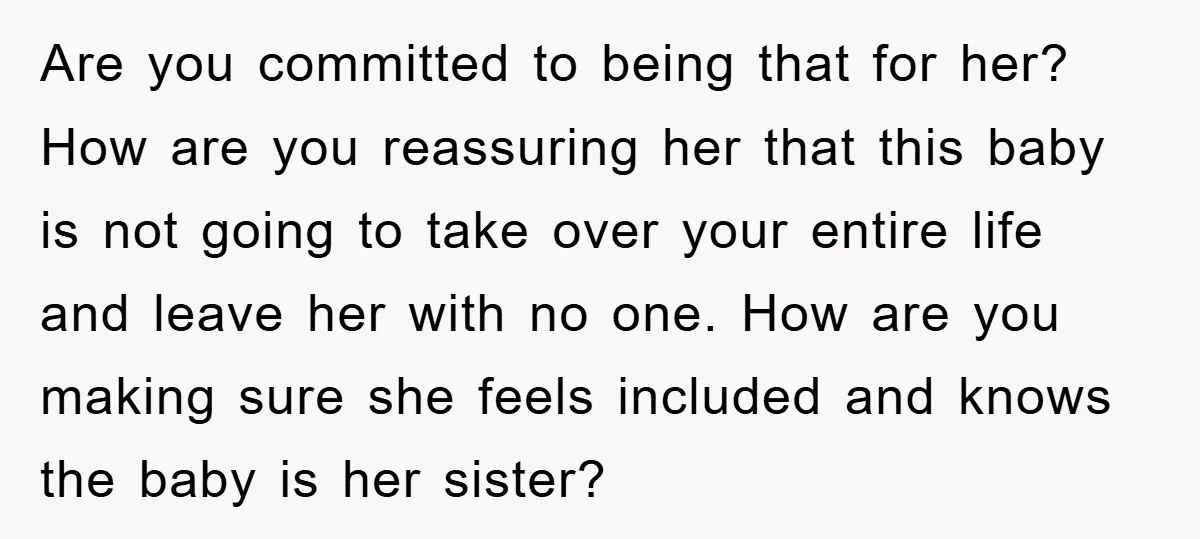 Are you committed to being that for her? How are you reassuring her that this baby is not going to take over your entire life and leave her with no...
