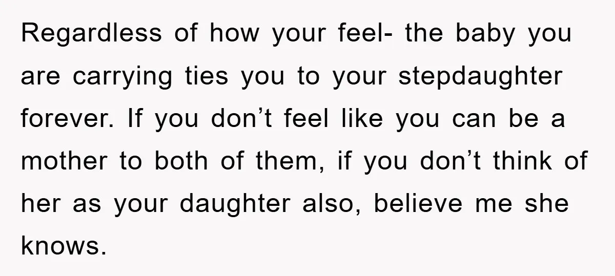 Regardless of how your feel- the baby you are carrying ties you to your stepdaughter forever. If you don’t feel like you can be a mother to both of them,...