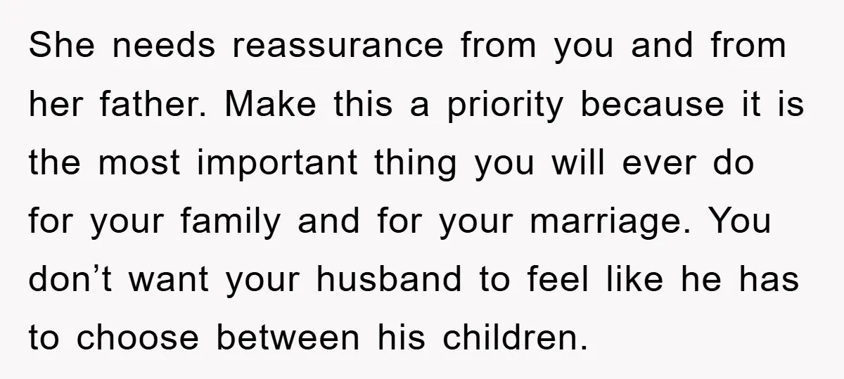 She needs reassurance from you and from her father. Make this a priority because it is the most important thing you will ever do for your family and for your...