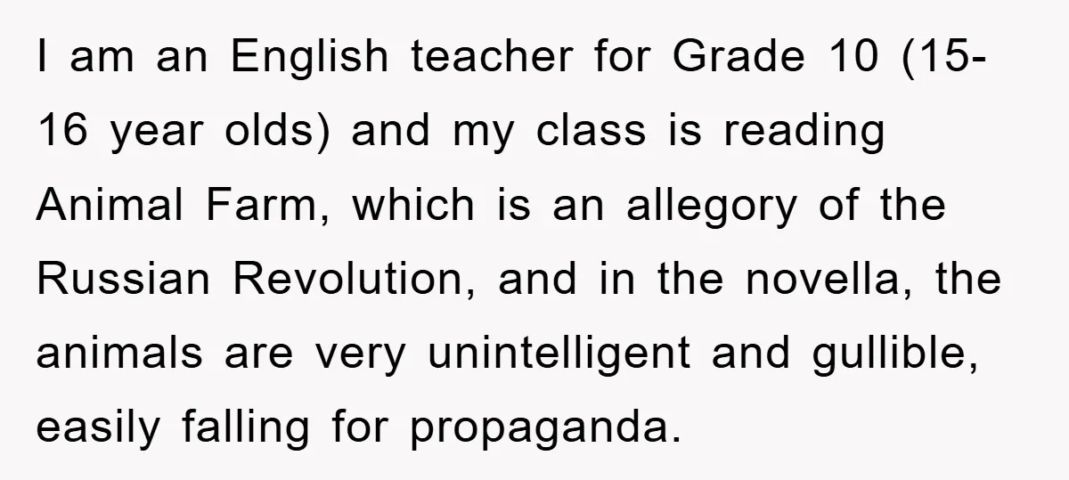 I am an English teacher for Grade 10 (15-16 year olds) and my class is reading Animal Farm, which is an allegory of the Russian Revolution, and in the novella,...
