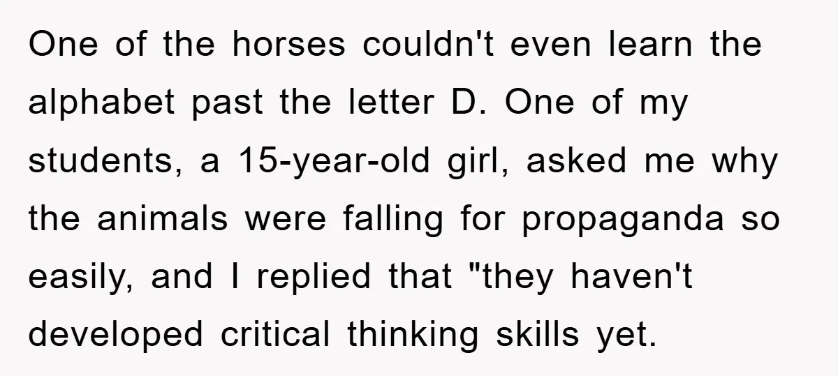 One of the horses couldn't even learn the alphabet past the letter D. One of my students, a 15-year-old girl, asked me why the animals were falling for propaganda so...