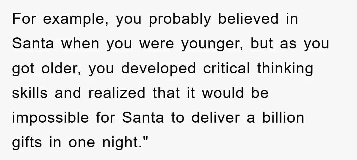 For example, you probably believed in Santa when you were younger, but as you got older, you developed critical thinking skills and realized that it would be impossible for Santa...