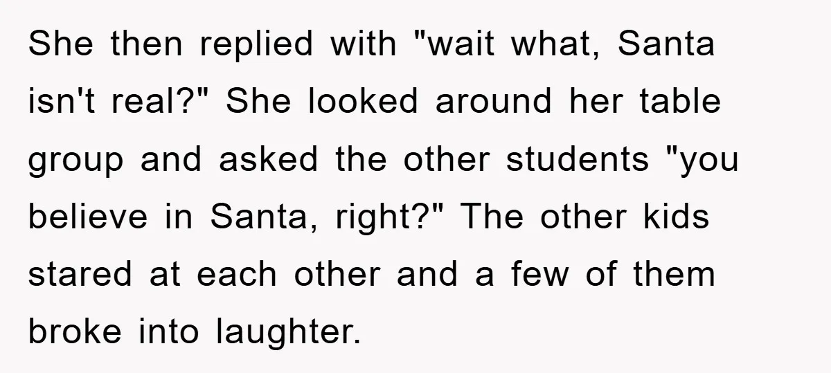 She then replied with "wait what, Santa isn't real?" She looked around her table group and asked the other students "you believe in Santa, right?" The other kids stared at...
