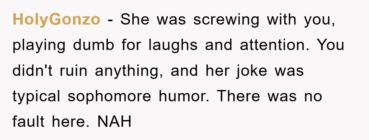 HolyGonzo − She was screwing with you, playing dumb for laughs and attention. You didn't ruin anything, and her joke was typical sophomore humor. There was no fault here. NAH