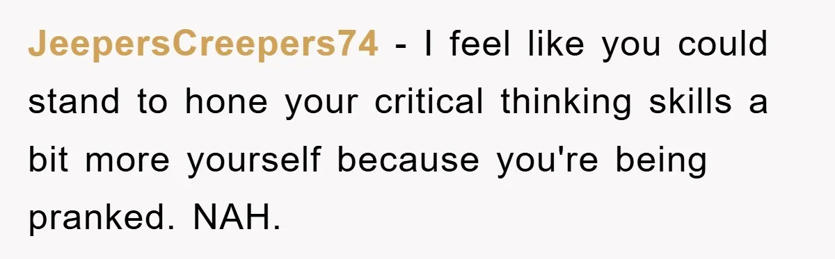 JeepersCreepers74 − I feel like you could stand to hone your critical thinking skills a bit more yourself because you're being pranked. NAH.