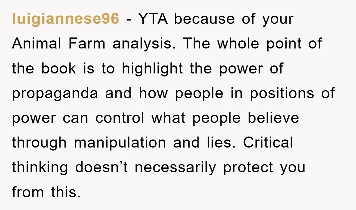 luigiannese96 − YTA because of your Animal Farm analysis. The whole point of the book is to highlight the power of propaganda and how people in positions of power can...
