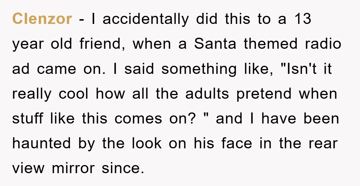 Clenzor − I accidentally did this to a 13 year old friend, when a Santa themed radio ad came on. I said something like, "Isn't it really cool how all...