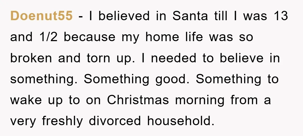 Doenut55 − I believed in Santa till I was 13 and 1/2 because my home life was so broken and torn up. I needed to believe in something. Something good....