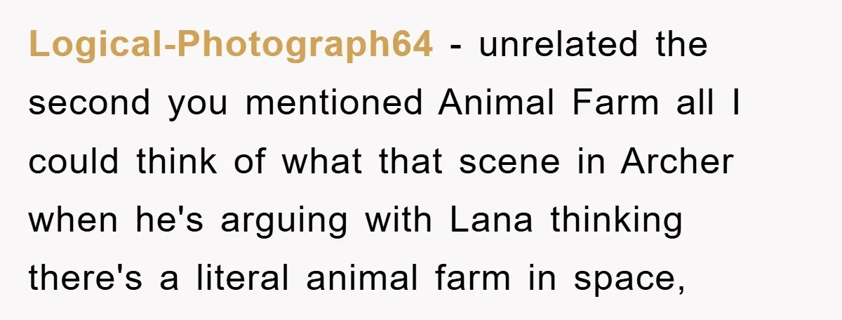 Logical-Photograph64 − unrelated the second you mentioned Animal Farm all I could think of what that scene in Archer when he's arguing with Lana thinking there's a literal animal farm...