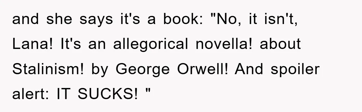 and she says it's a book: "No, it isn't, Lana! It's an allegorical novella! about Stalinism! by George Orwell! And spoiler alert: IT SUCKS! "