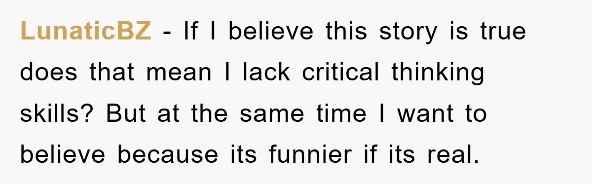 LunaticBZ − If I believe this story is true does that mean I lack critical thinking skills? But at the same time I want to believe because its funnier if...