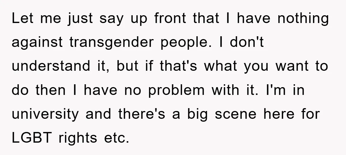 Let me just say up front that I have nothing against transgender people. I don't understand it, but if that's what you want to do then I have no problem...