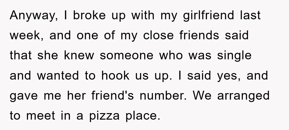 Anyway, I broke up with my girlfriend last week, and one of my close friends said that she knew someone who was single and wanted to hook us up. I...