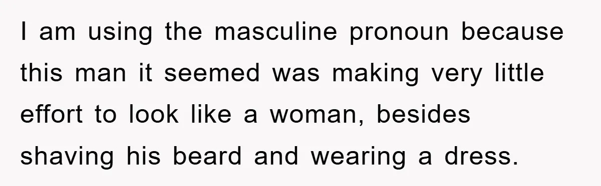 I am using the masculine pronoun because this man it seemed was making very little effort to look like a woman, besides shaving his beard and wearing a dress.